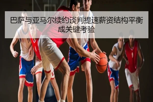 巴萨与亚马尔续约谈判提速薪资结构平衡成关键考验