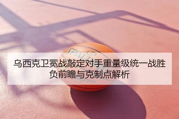 乌西克卫冕战敲定对手重量级统一战胜负前瞻与克制点解析