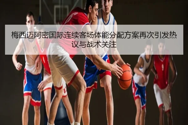 梅西迈阿密国际连续客场体能分配方案再次引发热议与战术关注