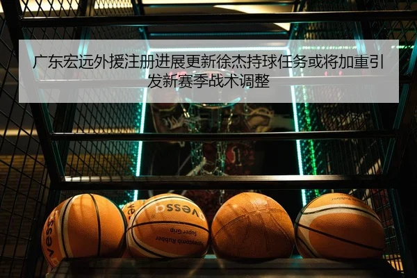 广东宏远外援注册进展更新徐杰持球任务或将加重引发新赛季战术调整