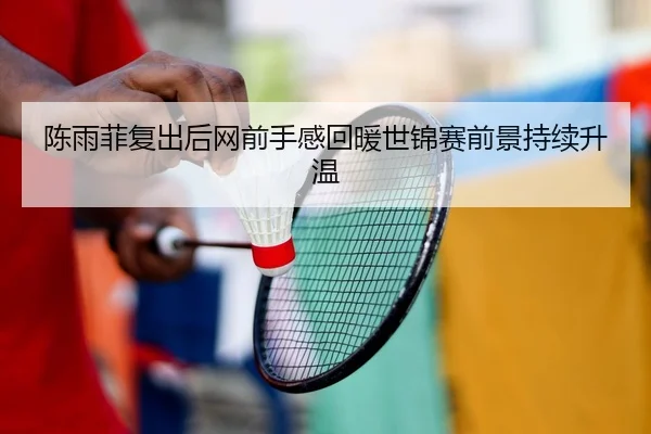 陈雨菲复出后网前手感回暖世锦赛前景持续升温