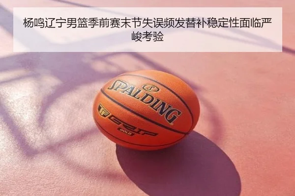 杨鸣辽宁男篮季前赛末节失误频发替补稳定性面临严峻考验