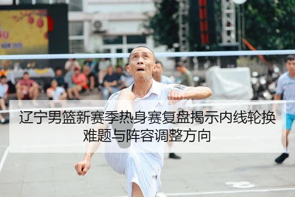 辽宁男篮新赛季热身赛复盘揭示内线轮换难题与阵容调整方向
