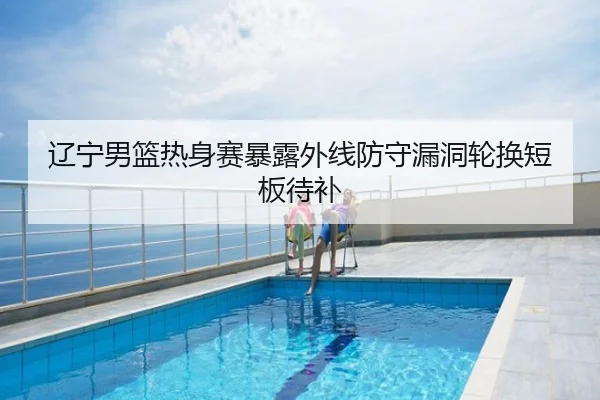 辽宁男篮热身赛暴露外线防守漏洞轮换短板待补