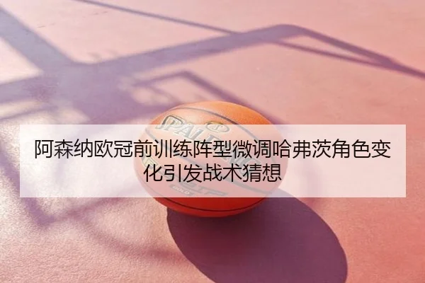 阿森纳欧冠前训练阵型微调哈弗茨角色变化引发战术猜想